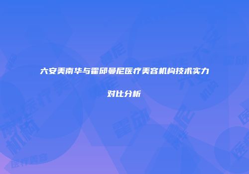 六安美南华与霍邱曼尼医疗美容机构技术实力对比分析