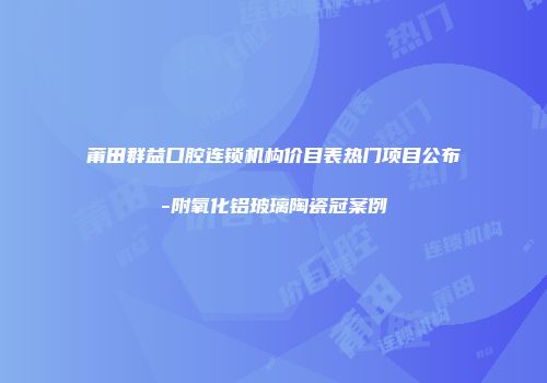 莆田群益口腔连锁机构价目表热门项目公布-附氧化铝玻璃陶瓷冠案例
