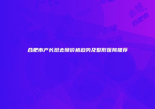 合肥市产长斑去除价格趋势及整形医院推荐