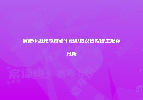 常德市激光修复老年斑价格及医院医生推荐分析