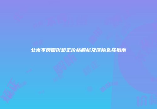 北京不良面形矫正价格解析及医院选择指南