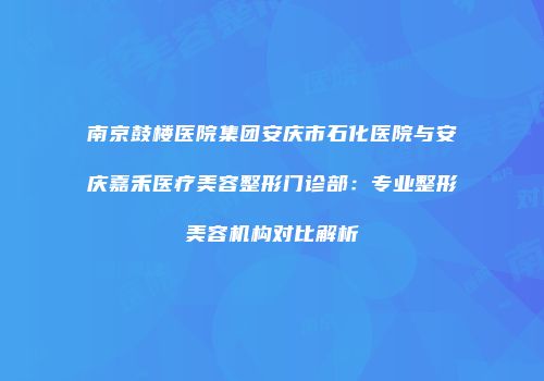 南京鼓楼医院集团安庆市石化医院与安庆嘉禾医疗美容整形门诊部：专业整形美容机构对比解析