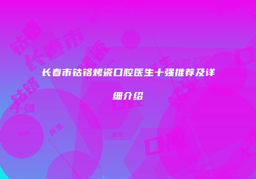 长春市钴铬烤瓷口腔医生十强推荐及详细介绍