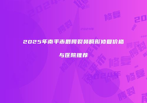 2025年南平市唇腭裂鼻畸形修复价格与医院推荐