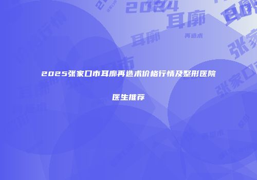 2025张家口市耳廓再造术价格行情及整形医院医生推荐
