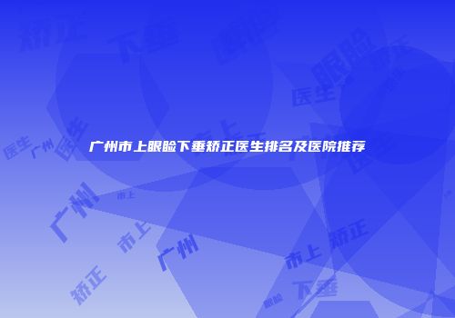 广州市上眼睑下垂矫正医生排名及医院推荐