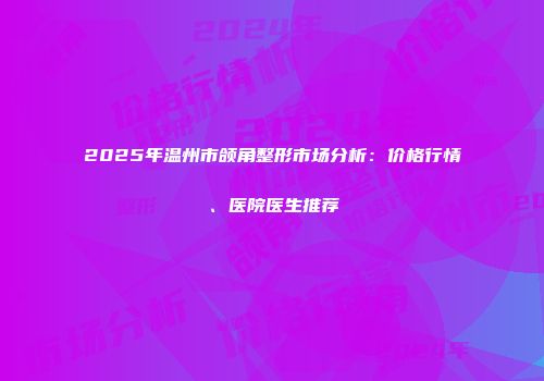 2025年温州市颌角整形市场分析：价格行情、医院医生推荐