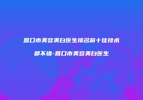 营口市美容美白医生排名前十佳技术都不错-营口市美容美白医生