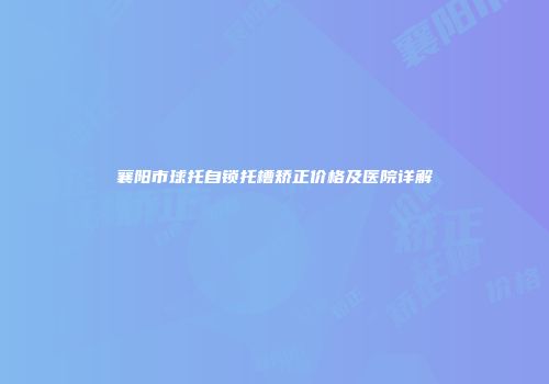 襄阳市球托自锁托槽矫正价格及医院详解
