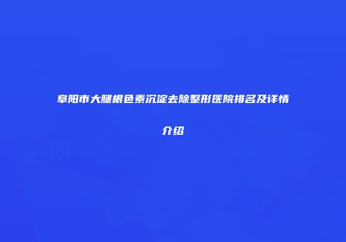 阜阳市大腿根色素沉淀去除整形医院排名及详情介绍