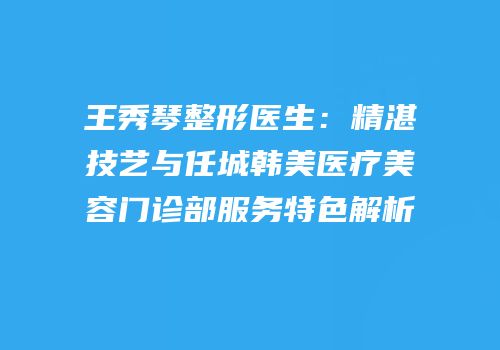 王秀琴整形医生：精湛技艺与任城韩美医疗美容门诊部服务特色解析