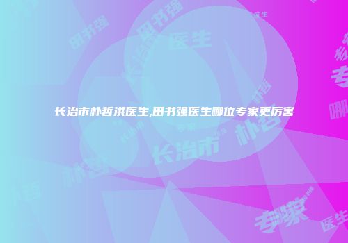 长治市朴哲洪医生,田书强医生哪位专家更厉害
