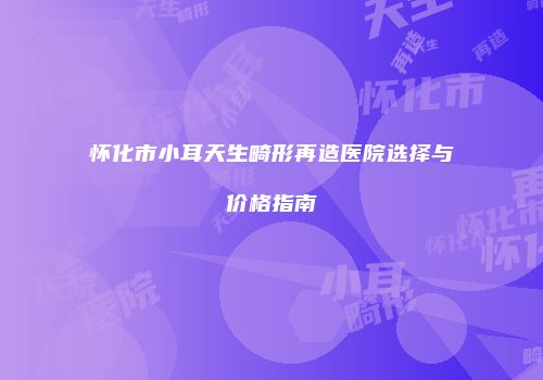 怀化市小耳天生畸形再造医院选择与价格指南