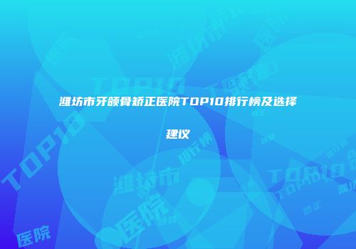 潍坊市牙颌骨矫正医院TOP10排行榜及选择建议