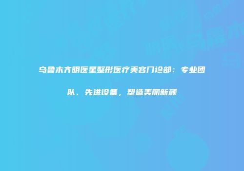 乌鲁木齐明医星整形医疗美容门诊部：专业团队、先进设备，塑造美丽新颜