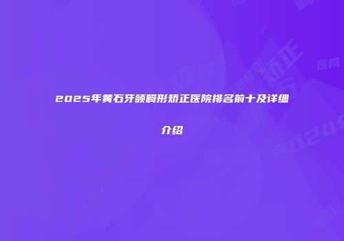 2025年黄石牙颌畸形矫正医院排名前十及详细介绍