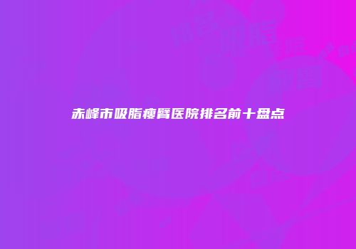 赤峰市吸脂瘦臂医院排名前十盘点