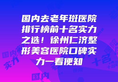 国内去老年斑医院排行榜前十名实力之选！徐州仁济整形美容医院口碑实力一看便知