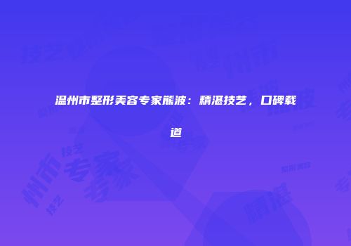 温州市整形美容专家熊波：精湛技艺，口碑载道