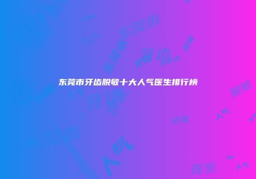 东莞市牙齿脱敏十大人气医生排行榜