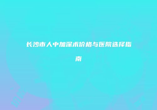 长沙市人中加深术价格与医院选择指南