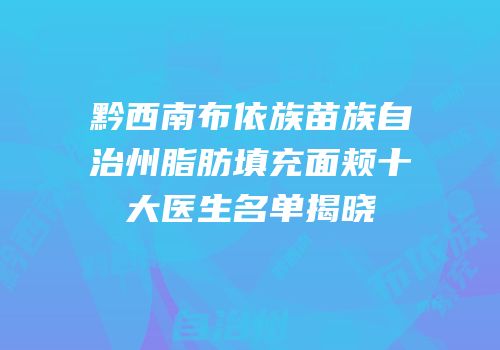黔西南布依族苗族自治州脂肪填充面颊十大医生名单揭晓