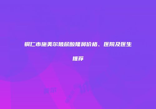 铜仁市施美尔玻尿酸隆鼻价格、医院及医生推荐