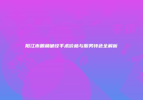 阳江市眼角皱纹手术价格与服务特色全解析