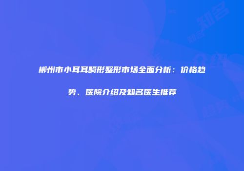 郴州市小耳耳畸形整形市场全面分析：价格趋势、医院介绍及知名医生推荐