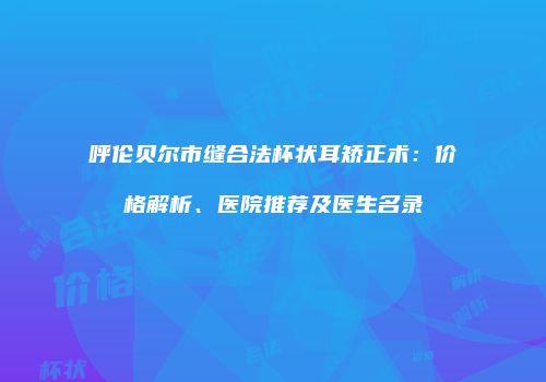 呼伦贝尔市缝合法杯状耳矫正术：价格解析、医院推荐及医生名录