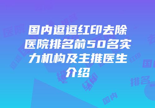 国内逗逗红印去除医院排名前50名实力机构及主推医生介绍