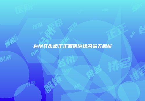 台州牙齿矫正正畸医院排名前五解析