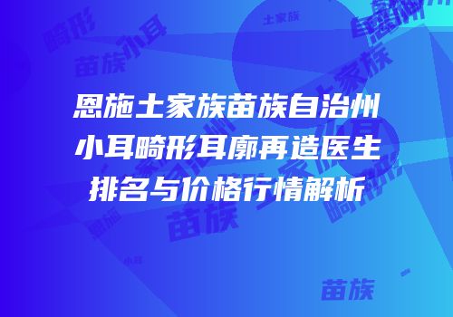 恩施土家族苗族自治州小耳畸形耳廓再造医生排名与价格行情解析