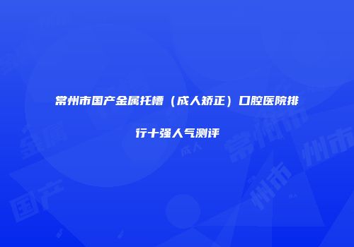 常州市国产金属托槽（成人矫正）口腔医院排行十强人气测评
