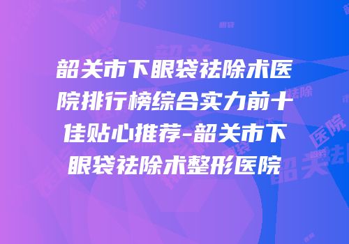 韶关市下眼袋祛除术医院排行榜综合实力前十佳贴心推荐-韶关市下眼袋祛除术整形医院