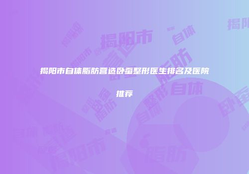 揭阳市自体脂肪营造卧蚕整形医生排名及医院推荐