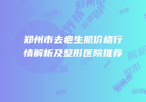 郑州市去疤生肌价格行情解析及整形医院推荐