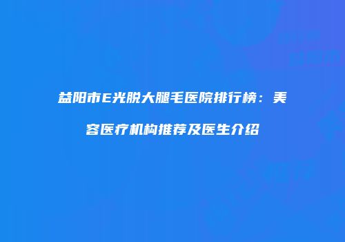 益阳市E光脱大腿毛医院排行榜：美容医疗机构推荐及医生介绍