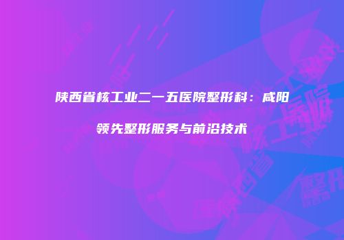 陕西省核工业二一五医院整形科：咸阳领先整形服务与前沿技术