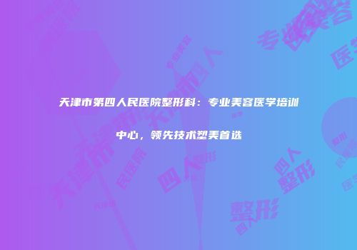 天津市第四人民医院整形科：专业美容医学培训中心，领先技术塑美首选