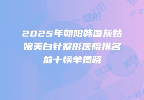 2025年朝阳韩国灰姑娘美白针整形医院排名前十榜单揭晓