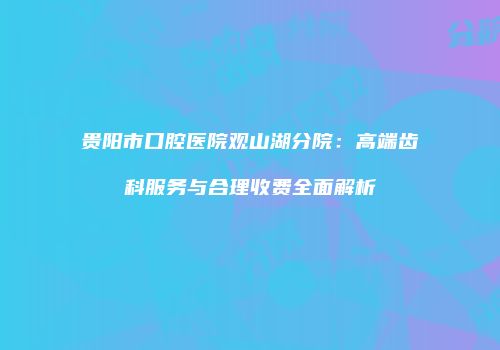 贵阳市口腔医院观山湖分院：高端齿科服务与合理收费全面解析