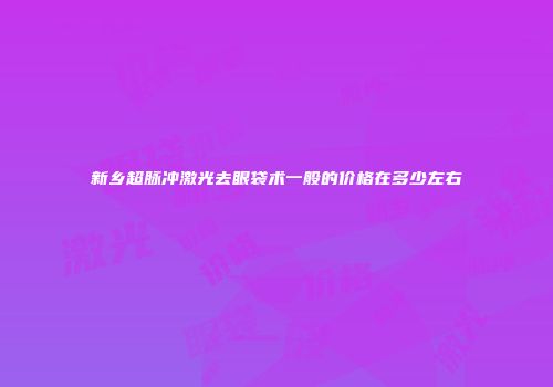 新乡超脉冲激光去眼袋术一般的价格在多少左右