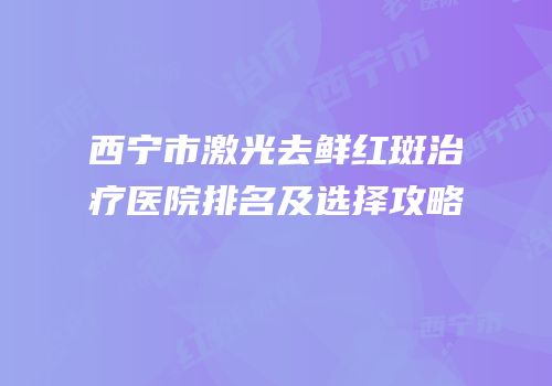 西宁市激光去鲜红斑治疗医院排名及选择攻略