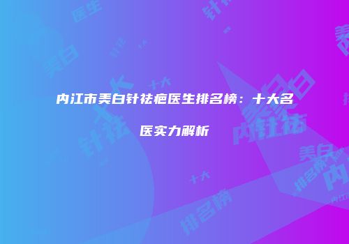 内江市美白针祛疤医生排名榜：十大名医实力解析