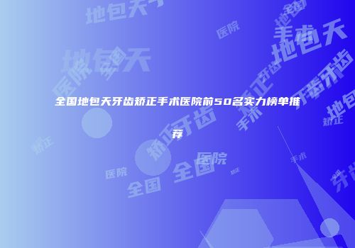 全国地包天牙齿矫正手术医院前50名实力榜单推荐