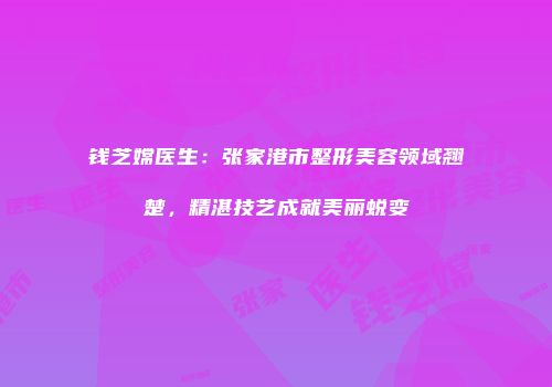 钱芝嫦医生：张家港市整形美容领域翘楚，精湛技艺成就美丽蜕变