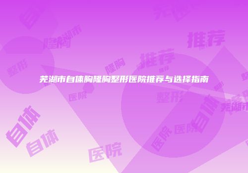 芜湖市自体胸隆胸整形医院推荐与选择指南