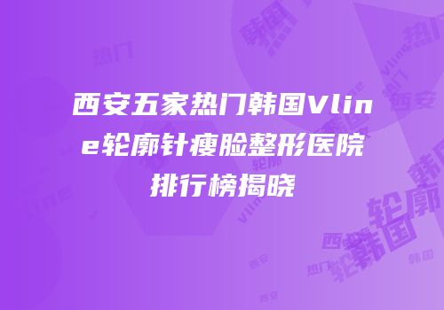 西安五家热门韩国Vline轮廓针瘦脸整形医院排行榜揭晓