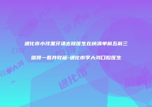 通化市小孩黑牙渍去除医生在榜清单前五前三值得一看并收藏-通化市李大鸿口腔医生